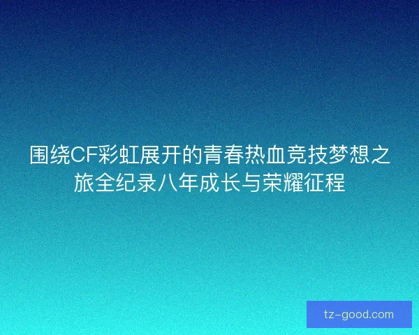 围绕CF彩虹展开的青春热血竞技梦想之旅全纪录八年成长与荣耀征程