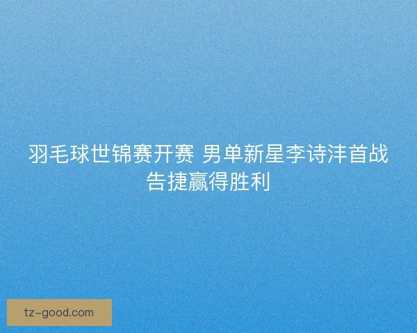 羽毛球世锦赛开赛 男单新星李诗沣首战告捷赢得胜利