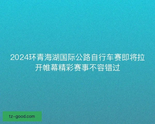 2024环青海湖国际公路自行车赛即将拉开帷幕精彩赛事不容错过