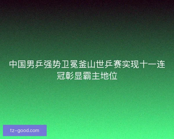 中国男乒强势卫冕釜山世乒赛实现十一连冠彰显霸主地位