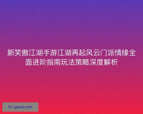 新笑傲江湖手游江湖再起风云门派情缘全面进阶指南玩法策略深度解析