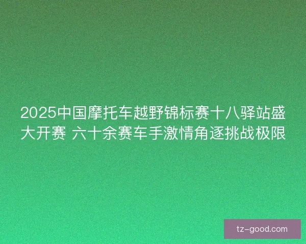 2025中国摩托车越野锦标赛十八驿站盛大开赛 六十余赛车手激情角逐挑战极限