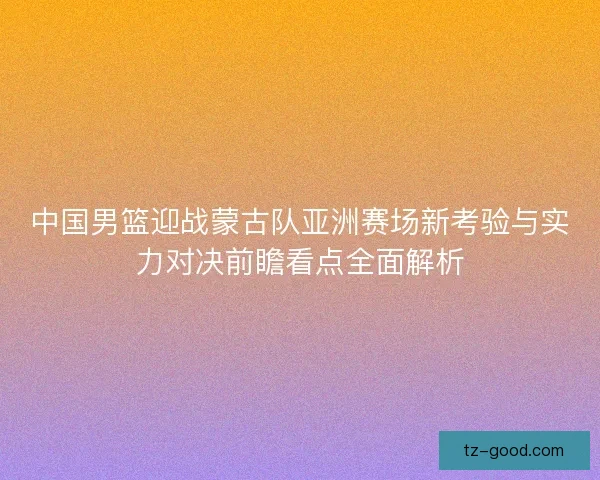 中国男篮迎战蒙古队亚洲赛场新考验与实力对决前瞻看点全面解析