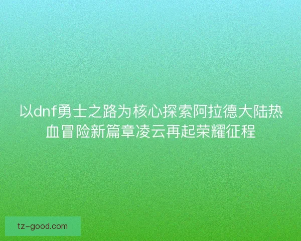 以dnf勇士之路为核心探索阿拉德大陆热血冒险新篇章凌云再起荣耀征程