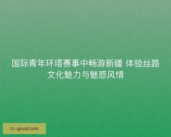 国际青年环塔赛事中畅游新疆 体验丝路文化魅力与魅惑风情