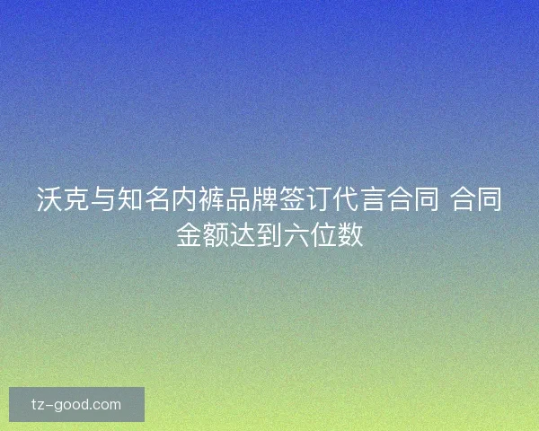 沃克与知名内裤品牌签订代言合同 合同金额达到六位数