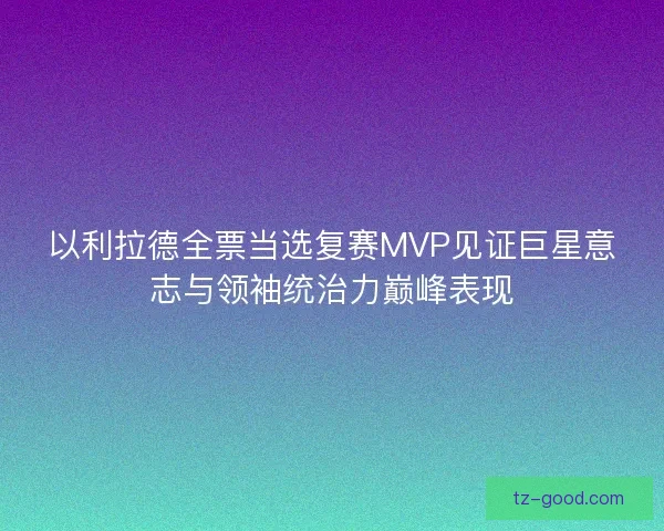 以利拉德全票当选复赛MVP见证巨星意志与领袖统治力巅峰表现