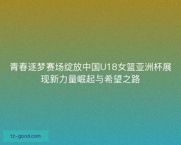 青春逐梦赛场绽放中国U18女篮亚洲杯展现新力量崛起与希望之路