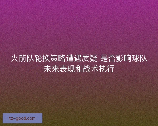 火箭队轮换策略遭遇质疑 是否影响球队未来表现和战术执行